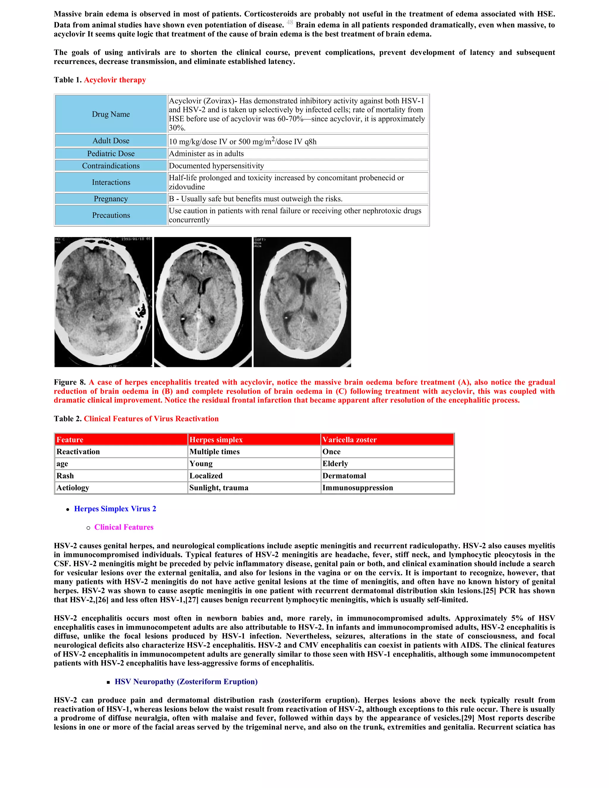 Massive brain edema is observed in most of patients. Corticosteroids are probably not useful in the treatment of edema associated with HSE.
Data from animal studies have shown even potentiation of disease. 48 Brain edema in all patients responded dramatically, even when massive, to
acyclovir It seems quite logic that treatment of the cause of brain edema is the best treatment of brain edema.

The goals of using antivirals are to shorten the clinical course, prevent complications, prevent development of latency and subsequent
recurrences, decrease transmission, and eliminate established latency.

Table 1. Acyclovir therapy

                                    Acyclovir (Zovirax)- Has demonstrated inhibitory activity against both HSV-1
                                    and HSV-2 and is taken up selectively by infected cells; rate of mortality from
              Drug Name
                                    HSE before use of acyclovir was 60-70%—since acyclovir, it is approximately
                                    30%.
              Adult Dose            10 mg/kg/dose IV or 500 mg/m2/dose IV q8h
          Pediatric Dose            Administer as in adults
         Contraindications          Documented hypersensitivity
                                    Half-life prolonged and toxicity increased by concomitant probenecid or
              Interactions
                                    zidovudine
              Pregnancy             B - Usually safe but benefits must outweigh the risks.
                                    Use caution in patients with renal failure or receiving other nephrotoxic drugs
              Precautions
                                    concurrently




Figure 8. A case of herpes encephalitis treated with acyclovir, notice the massive brain oedema before treatment (A), also notice the gradual
reduction of brain oedema in (B) and complete resolution of brain oedema in (C) following treatment with acyclovir, this was coupled with
dramatic clinical improvement. Notice the residual frontal infarction that became apparent after resolution of the encephalitic process.

Table 2. Clinical Features of Virus Reactivation

Feature                                   Herpes simplex                            Varicella zoster
Reactivation                              Multiple times                            Once
age                                       Young                                     Elderly
Rash                                      Localized                                 Dermatomal
Aetiology                                 Sunlight, trauma                          Immunosuppression

      Herpes Simplex Virus 2

             Clinical Features

HSV-2 causes genital herpes, and neurological complications include aseptic meningitis and recurrent radiculopathy. HSV-2 also causes myelitis
in immunocompromised individuals. Typical features of HSV-2 meningitis are headache, fever, stiff neck, and lymphocytic pleocytosis in the
CSF. HSV-2 meningitis might be preceded by pelvic inflammatory disease, genital pain or both, and clinical examination should include a search
for vesicular lesions over the external genitalia, and also for lesions in the vagina or on the cervix. It is important to recognize, however, that
many patients with HSV-2 meningitis do not have active genital lesions at the time of meningitis, and often have no known history of genital
herpes. HSV-2 was shown to cause aseptic meningitis in one patient with recurrent dermatomal distribution skin lesions.[25] PCR has shown
that HSV-2,[26] and less often HSV-1,[27] causes benign recurrent lymphocytic meningitis, which is usually self-limited.

HSV-2 encephalitis occurs most often in newborn babies and, more rarely, in immunocompromised adults. Approximately 5% of HSV
encephalitis cases in immunocompetent adults are also attributable to HSV-2. In infants and immunocompromised adults, HSV-2 encephalitis is
diffuse, unlike the focal lesions produced by HSV-1 infection. Nevertheless, seizures, alterations in the state of consciousness, and focal
neurological deficits also characterize HSV-2 encephalitis. HSV-2 and CMV encephalitis can coexist in patients with AIDS. The clinical features
of HSV-2 encephalitis in immunocompetent adults are generally similar to those seen with HSV-1 encephalitis, although some immunocompetent
patients with HSV-2 encephalitis have less-aggressive forms of encephalitis.

                     HSV Neuropathy (Zosteriform Eruption)

HSV-2 can produce pain and dermatomal distribution rash (zosteriform eruption). Herpes lesions above the neck typically result from
reactivation of HSV-1, whereas lesions below the waist result from reactivation of HSV-2, although exceptions to this rule occur. There is usually
a prodrome of diffuse neuralgia, often with malaise and fever, followed within days by the appearance of vesicles.[29] Most reports describe
lesions in one or more of the facial areas served by the trigeminal nerve, and also on the trunk, extremities and genitalia. Recurrent sciatica has
 