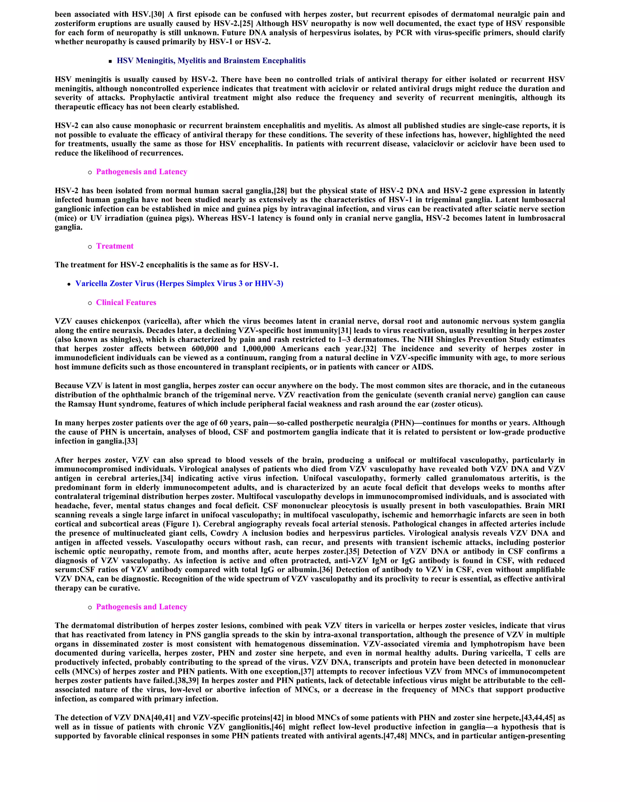 been associated with HSV.[30] A first episode can be confused with herpes zoster, but recurrent episodes of dermatomal neuralgic pain and
zosteriform eruptions are usually caused by HSV-2.[25] Although HSV neuropathy is now well documented, the exact type of HSV responsible
for each form of neuropathy is still unknown. Future DNA analysis of herpesvirus isolates, by PCR with virus-specific primers, should clarify
whether neuropathy is caused primarily by HSV-1 or HSV-2.

                    HSV Meningitis, Myelitis and Brainstem Encephalitis

HSV meningitis is usually caused by HSV-2. There have been no controlled trials of antiviral therapy for either isolated or recurrent HSV
meningitis, although noncontrolled experience indicates that treatment with aciclovir or related antiviral drugs might reduce the duration and
severity of attacks. Prophylactic antiviral treatment might also reduce the frequency and severity of recurrent meningitis, although its
therapeutic efficacy has not been clearly established.

HSV-2 can also cause monophasic or recurrent brainstem encephalitis and myelitis. As almost all published studies are single-case reports, it is
not possible to evaluate the efficacy of antiviral therapy for these conditions. The severity of these infections has, however, highlighted the need
for treatments, usually the same as those for HSV encephalitis. In patients with recurrent disease, valaciclovir or aciclovir have been used to
reduce the likelihood of recurrences.

             Pathogenesis and Latency

HSV-2 has been isolated from normal human sacral ganglia,[28] but the physical state of HSV-2 DNA and HSV-2 gene expression in latently
infected human ganglia have not been studied nearly as extensively as the characteristics of HSV-1 in trigeminal ganglia. Latent lumbosacral
ganglionic infection can be established in mice and guinea pigs by intravaginal infection, and virus can be reactivated after sciatic nerve section
(mice) or UV irradiation (guinea pigs). Whereas HSV-1 latency is found only in cranial nerve ganglia, HSV-2 becomes latent in lumbrosacral
ganglia.

             Treatment

The treatment for HSV-2 encephalitis is the same as for HSV-1.

      Varicella Zoster Virus (Herpes Simplex Virus 3 or HHV-3)

             Clinical Features

VZV causes chickenpox (varicella), after which the virus becomes latent in cranial nerve, dorsal root and autonomic nervous system ganglia
along the entire neuraxis. Decades later, a declining VZV-specific host immunity[31] leads to virus reactivation, usually resulting in herpes zoster
(also known as shingles), which is characterized by pain and rash restricted to 1–3 dermatomes. The NIH Shingles Prevention Study estimates
that herpes zoster affects between 600,000 and 1,000,000 Americans each year.[32] The incidence and severity of herpes zoster in
immunodeficient individuals can be viewed as a continuum, ranging from a natural decline in VZV-specific immunity with age, to more serious
host immune deficits such as those encountered in transplant recipients, or in patients with cancer or AIDS.

Because VZV is latent in most ganglia, herpes zoster can occur anywhere on the body. The most common sites are thoracic, and in the cutaneous
distribution of the ophthalmic branch of the trigeminal nerve. VZV reactivation from the geniculate (seventh cranial nerve) ganglion can cause
the Ramsay Hunt syndrome, features of which include peripheral facial weakness and rash around the ear (zoster oticus).

In many herpes zoster patients over the age of 60 years, pain—so-called postherpetic neuralgia (PHN)—continues for months or years. Although
the cause of PHN is uncertain, analyses of blood, CSF and postmortem ganglia indicate that it is related to persistent or low-grade productive
infection in ganglia.[33]

After herpes zoster, VZV can also spread to blood vessels of the brain, producing a unifocal or multifocal vasculopathy, particularly in
immunocompromised individuals. Virological analyses of patients who died from VZV vasculopathy have revealed both VZV DNA and VZV
antigen in cerebral arteries,[34] indicating active virus infection. Unifocal vasculopathy, formerly called granulomatous arteritis, is the
predominant form in elderly immunocompetent adults, and is characterized by an acute focal deficit that develops weeks to months after
contralateral trigeminal distribution herpes zoster. Multifocal vasculopathy develops in immunocompromised individuals, and is associated with
headache, fever, mental status changes and focal deficit. CSF mononuclear pleocytosis is usually present in both vasculopathies. Brain MRI
scanning reveals a single large infarct in unifocal vasculopathy; in multifocal vasculopathy, ischemic and hemorrhagic infarcts are seen in both
cortical and subcortical areas (Figure 1). Cerebral angiography reveals focal arterial stenosis. Pathological changes in affected arteries include
the presence of multinucleated giant cells, Cowdry A inclusion bodies and herpesvirus particles. Virological analysis reveals VZV DNA and
antigen in affected vessels. Vasculopathy occurs without rash, can recur, and presents with transient ischemic attacks, including posterior
ischemic optic neuropathy, remote from, and months after, acute herpes zoster.[35] Detection of VZV DNA or antibody in CSF confirms a
diagnosis of VZV vasculopathy. As infection is active and often protracted, anti-VZV IgM or IgG antibody is found in CSF, with reduced
serum:CSF ratios of VZV antibody compared with total IgG or albumin.[36] Detection of antibody to VZV in CSF, even without amplifiable
VZV DNA, can be diagnostic. Recognition of the wide spectrum of VZV vasculopathy and its proclivity to recur is essential, as effective antiviral
therapy can be curative.

             Pathogenesis and Latency

The dermatomal distribution of herpes zoster lesions, combined with peak VZV titers in varicella or herpes zoster vesicles, indicate that virus
that has reactivated from latency in PNS ganglia spreads to the skin by intra-axonal transportation, although the presence of VZV in multiple
organs in disseminated zoster is most consistent with hematogenous dissemination. VZV-associated viremia and lymphotropism have been
documented during varicella, herpes zoster, PHN and zoster sine herpete, and even in normal healthy adults. During varicella, T cells are
productively infected, probably contributing to the spread of the virus. VZV DNA, transcripts and protein have been detected in mononuclear
cells (MNCs) of herpes zoster and PHN patients. With one exception,[37] attempts to recover infectious VZV from MNCs of immunocompetent
herpes zoster patients have failed.[38,39] In herpes zoster and PHN patients, lack of detectable infectious virus might be attributable to the cell-
associated nature of the virus, low-level or abortive infection of MNCs, or a decrease in the frequency of MNCs that support productive
infection, as compared with primary infection.

The detection of VZV DNA[40,41] and VZV-specific proteins[42] in blood MNCs of some patients with PHN and zoster sine herpete,[43,44,45] as
well as in tissue of patients with chronic VZV ganglionitis,[46] might reflect low-level productive infection in ganglia—a hypothesis that is
supported by favorable clinical responses in some PHN patients treated with antiviral agents.[47,48] MNCs, and in particular antigen-presenting
 