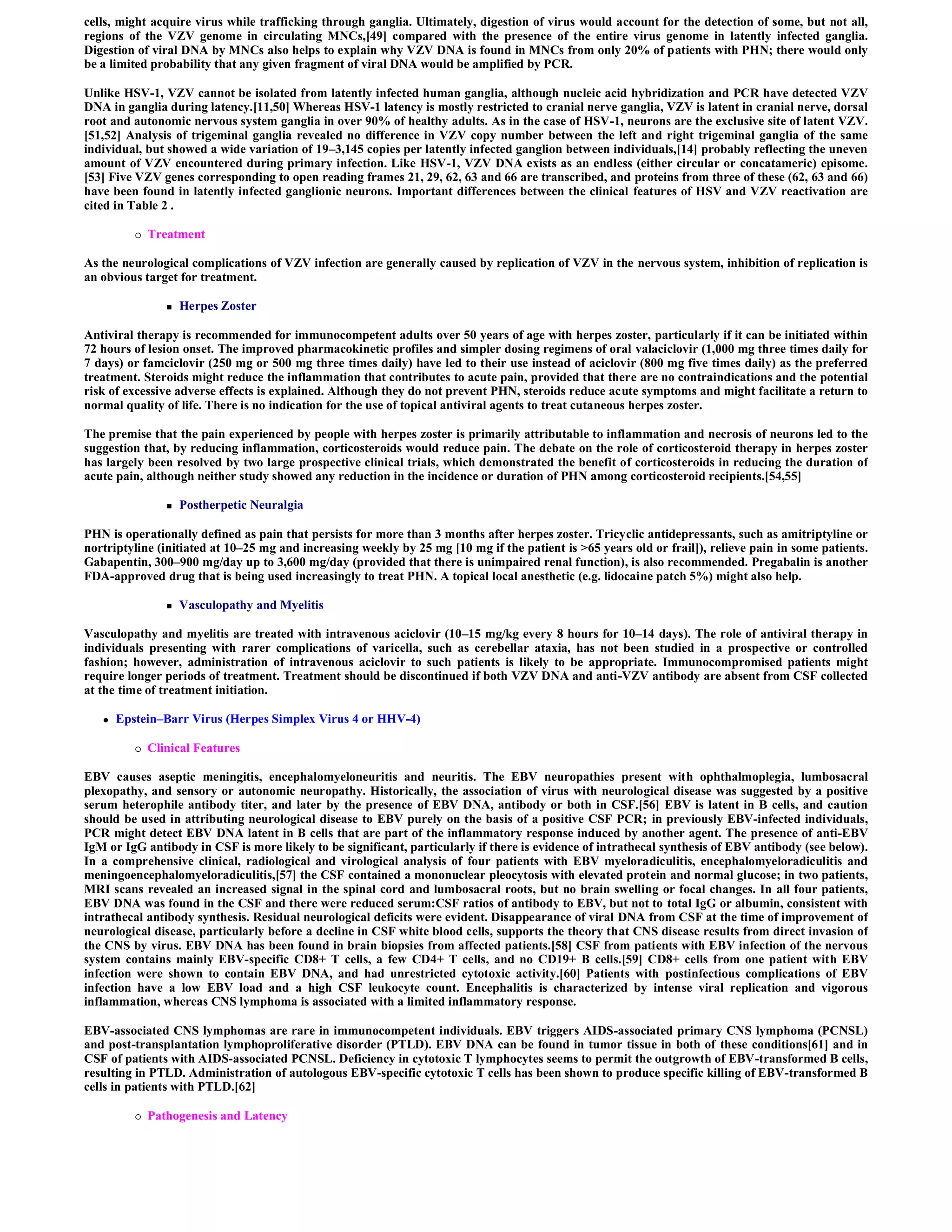 cells, might acquire virus while trafficking through ganglia. Ultimately, digestion of virus would account for the detection of some, but not all,
regions of the VZV genome in circulating MNCs,[49] compared with the presence of the entire virus genome in latently infected ganglia.
Digestion of viral DNA by MNCs also helps to explain why VZV DNA is found in MNCs from only 20% of patients with PHN; there would only
be a limited probability that any given fragment of viral DNA would be amplified by PCR.

Unlike HSV-1, VZV cannot be isolated from latently infected human ganglia, although nucleic acid hybridization and PCR have detected VZV
DNA in ganglia during latency.[11,50] Whereas HSV-1 latency is mostly restricted to cranial nerve ganglia, VZV is latent in cranial nerve, dorsal
root and autonomic nervous system ganglia in over 90% of healthy adults. As in the case of HSV-1, neurons are the exclusive site of latent VZV.
[51,52] Analysis of trigeminal ganglia revealed no difference in VZV copy number between the left and right trigeminal ganglia of the same
individual, but showed a wide variation of 19–3,145 copies per latently infected ganglion between individuals,[14] probably reflecting the uneven
amount of VZV encountered during primary infection. Like HSV-1, VZV DNA exists as an endless (either circular or concatameric) episome.
[53] Five VZV genes corresponding to open reading frames 21, 29, 62, 63 and 66 are transcribed, and proteins from three of these (62, 63 and 66)
have been found in latently infected ganglionic neurons. Important differences between the clinical features of HSV and VZV reactivation are
cited in Table 2 .

             Treatment

As the neurological complications of VZV infection are generally caused by replication of VZV in the nervous system, inhibition of replication is
an obvious target for treatment.

                    Herpes Zoster

Antiviral therapy is recommended for immunocompetent adults over 50 years of age with herpes zoster, particularly if it can be initiated within
72 hours of lesion onset. The improved pharmacokinetic profiles and simpler dosing regimens of oral valaciclovir (1,000 mg three times daily for
7 days) or famciclovir (250 mg or 500 mg three times daily) have led to their use instead of aciclovir (800 mg five times daily) as the preferred
treatment. Steroids might reduce the inflammation that contributes to acute pain, provided that there are no contraindications and the potential
risk of excessive adverse effects is explained. Although they do not prevent PHN, steroids reduce acute symptoms and might facilitate a return to
normal quality of life. There is no indication for the use of topical antiviral agents to treat cutaneous herpes zoster.

The premise that the pain experienced by people with herpes zoster is primarily attributable to inflammation and necrosis of neurons led to the
suggestion that, by reducing inflammation, corticosteroids would reduce pain. The debate on the role of corticosteroid therapy in herpes zoster
has largely been resolved by two large prospective clinical trials, which demonstrated the benefit of corticosteroids in reducing the duration of
acute pain, although neither study showed any reduction in the incidence or duration of PHN among corticosteroid recipients.[54,55]

                    Postherpetic Neuralgia

PHN is operationally defined as pain that persists for more than 3 months after herpes zoster. Tricyclic antidepressants, such as amitriptyline or
nortriptyline (initiated at 10–25 mg and increasing weekly by 25 mg [10 mg if the patient is >65 years old or frail]), relieve pain in some patients.
Gabapentin, 300–900 mg/day up to 3,600 mg/day (provided that there is unimpaired renal function), is also recommended. Pregabalin is another
FDA-approved drug that is being used increasingly to treat PHN. A topical local anesthetic (e.g. lidocaine patch 5%) might also help.

                    Vasculopathy and Myelitis

Vasculopathy and myelitis are treated with intravenous aciclovir (10–15 mg/kg every 8 hours for 10–14 days). The role of antiviral therapy in
individuals presenting with rarer complications of varicella, such as cerebellar ataxia, has not been studied in a prospective or controlled
fashion; however, administration of intravenous aciclovir to such patients is likely to be appropriate. Immunocompromised patients might
require longer periods of treatment. Treatment should be discontinued if both VZV DNA and anti-VZV antibody are absent from CSF collected
at the time of treatment initiation.

      Epstein–Barr Virus (Herpes Simplex Virus 4 or HHV-4)

             Clinical Features

EBV causes aseptic meningitis, encephalomyeloneuritis and neuritis. The EBV neuropathies present with ophthalmoplegia, lumbosacral
plexopathy, and sensory or autonomic neuropathy. Historically, the association of virus with neurological disease was suggested by a positive
serum heterophile antibody titer, and later by the presence of EBV DNA, antibody or both in CSF.[56] EBV is latent in B cells, and caution
should be used in attributing neurological disease to EBV purely on the basis of a positive CSF PCR; in previously EBV-infected individuals,
PCR might detect EBV DNA latent in B cells that are part of the inflammatory response induced by another agent. The presence of anti-EBV
IgM or IgG antibody in CSF is more likely to be significant, particularly if there is evidence of intrathecal synthesis of EBV antibody (see below).
In a comprehensive clinical, radiological and virological analysis of four patients with EBV myeloradiculitis, encephalomyeloradiculitis and
meningoencephalomyeloradiculitis,[57] the CSF contained a mononuclear pleocytosis with elevated protein and normal glucose; in two patients,
MRI scans revealed an increased signal in the spinal cord and lumbosacral roots, but no brain swelling or focal changes. In all four patients,
EBV DNA was found in the CSF and there were reduced serum:CSF ratios of antibody to EBV, but not to total IgG or albumin, consistent with
intrathecal antibody synthesis. Residual neurological deficits were evident. Disappearance of viral DNA from CSF at the time of improvement of
neurological disease, particularly before a decline in CSF white blood cells, supports the theory that CNS disease results from direct invasion of
the CNS by virus. EBV DNA has been found in brain biopsies from affected patients.[58] CSF from patients with EBV infection of the nervous
system contains mainly EBV-specific CD8+ T cells, a few CD4+ T cells, and no CD19+ B cells.[59] CD8+ cells from one patient with EBV
infection were shown to contain EBV DNA, and had unrestricted cytotoxic activity.[60] Patients with postinfectious complications of EBV
infection have a low EBV load and a high CSF leukocyte count. Encephalitis is characterized by intense viral replication and vigorous
inflammation, whereas CNS lymphoma is associated with a limited inflammatory response.

EBV-associated CNS lymphomas are rare in immunocompetent individuals. EBV triggers AIDS-associated primary CNS lymphoma (PCNSL)
and post-transplantation lymphoproliferative disorder (PTLD). EBV DNA can be found in tumor tissue in both of these conditions[61] and in
CSF of patients with AIDS-associated PCNSL. Deficiency in cytotoxic T lymphocytes seems to permit the outgrowth of EBV-transformed B cells,
resulting in PTLD. Administration of autologous EBV-specific cytotoxic T cells has been shown to produce specific killing of EBV-transformed B
cells in patients with PTLD.[62]

             Pathogenesis and Latency
 
