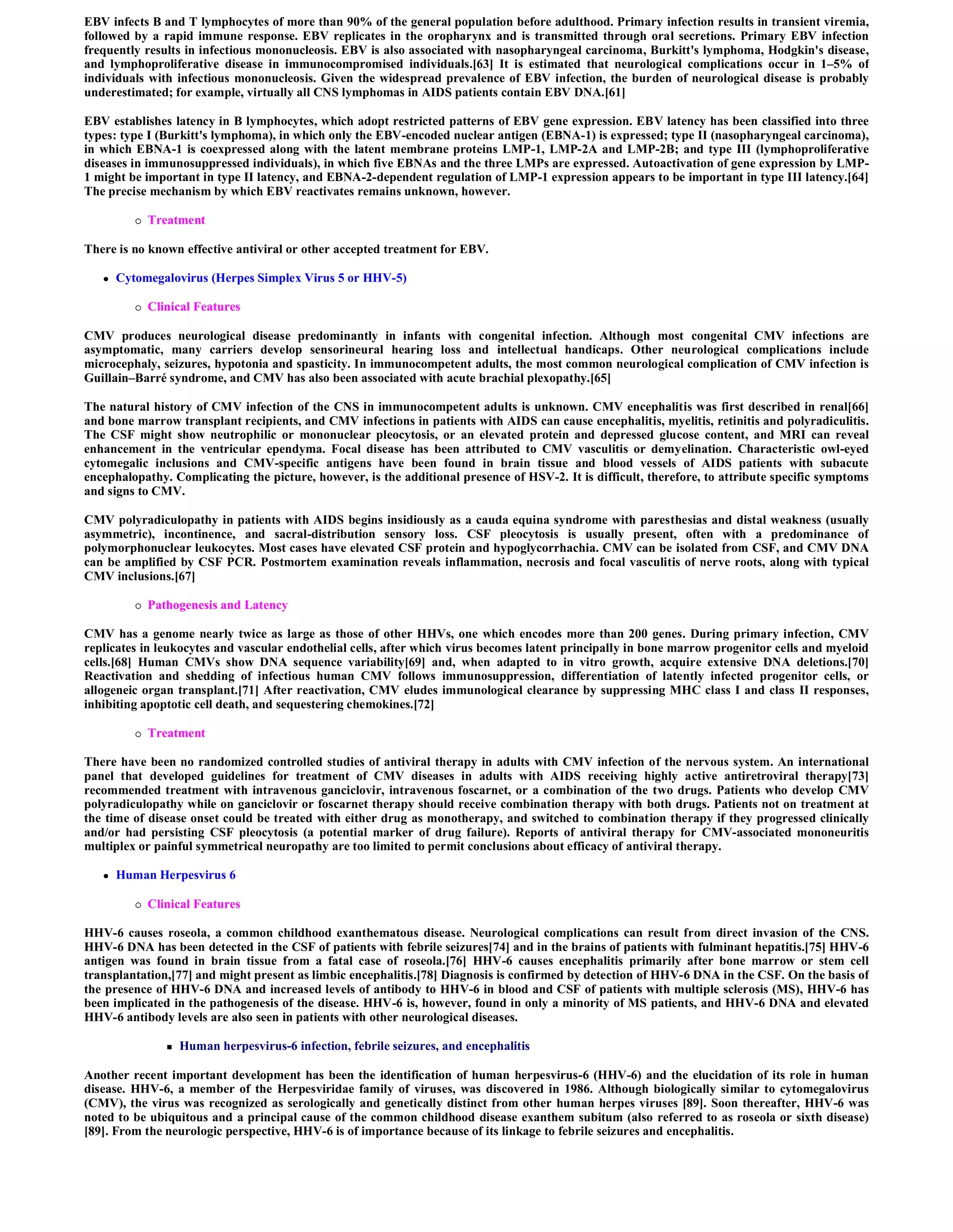 EBV infects B and T lymphocytes of more than 90% of the general population before adulthood. Primary infection results in transient viremia,
followed by a rapid immune response. EBV replicates in the oropharynx and is transmitted through oral secretions. Primary EBV infection
frequently results in infectious mononucleosis. EBV is also associated with nasopharyngeal carcinoma, Burkitt's lymphoma, Hodgkin's disease,
and lymphoproliferative disease in immunocompromised individuals.[63] It is estimated that neurological complications occur in 1–5% of
individuals with infectious mononucleosis. Given the widespread prevalence of EBV infection, the burden of neurological disease is probably
underestimated; for example, virtually all CNS lymphomas in AIDS patients contain EBV DNA.[61]

EBV establishes latency in B lymphocytes, which adopt restricted patterns of EBV gene expression. EBV latency has been classified into three
types: type I (Burkitt's lymphoma), in which only the EBV-encoded nuclear antigen (EBNA-1) is expressed; type II (nasopharyngeal carcinoma),
in which EBNA-1 is coexpressed along with the latent membrane proteins LMP-1, LMP-2A and LMP-2B; and type III (lymphoproliferative
diseases in immunosuppressed individuals), in which five EBNAs and the three LMPs are expressed. Autoactivation of gene expression by LMP-
1 might be important in type II latency, and EBNA-2-dependent regulation of LMP-1 expression appears to be important in type III latency.[64]
The precise mechanism by which EBV reactivates remains unknown, however.

             Treatment

There is no known effective antiviral or other accepted treatment for EBV.

      Cytomegalovirus (Herpes Simplex Virus 5 or HHV-5)

             Clinical Features

CMV produces neurological disease predominantly in infants with congenital infection. Although most congenital CMV infections are
asymptomatic, many carriers develop sensorineural hearing loss and intellectual handicaps. Other neurological complications include
microcephaly, seizures, hypotonia and spasticity. In immunocompetent adults, the most common neurological complication of CMV infection is
Guillain–Barré syndrome, and CMV has also been associated with acute brachial plexopathy.[65]

The natural history of CMV infection of the CNS in immunocompetent adults is unknown. CMV encephalitis was first described in renal[66]
and bone marrow transplant recipients, and CMV infections in patients with AIDS can cause encephalitis, myelitis, retinitis and polyradiculitis.
The CSF might show neutrophilic or mononuclear pleocytosis, or an elevated protein and depressed glucose content, and MRI can reveal
enhancement in the ventricular ependyma. Focal disease has been attributed to CMV vasculitis or demyelination. Characteristic owl-eyed
cytomegalic inclusions and CMV-specific antigens have been found in brain tissue and blood vessels of AIDS patients with subacute
encephalopathy. Complicating the picture, however, is the additional presence of HSV-2. It is difficult, therefore, to attribute specific symptoms
and signs to CMV.

CMV polyradiculopathy in patients with AIDS begins insidiously as a cauda equina syndrome with paresthesias and distal weakness (usually
asymmetric), incontinence, and sacral-distribution sensory loss. CSF pleocytosis is usually present, often with a predominance of
polymorphonuclear leukocytes. Most cases have elevated CSF protein and hypoglycorrhachia. CMV can be isolated from CSF, and CMV DNA
can be amplified by CSF PCR. Postmortem examination reveals inflammation, necrosis and focal vasculitis of nerve roots, along with typical
CMV inclusions.[67]

             Pathogenesis and Latency

CMV has a genome nearly twice as large as those of other HHVs, one which encodes more than 200 genes. During primary infection, CMV
replicates in leukocytes and vascular endothelial cells, after which virus becomes latent principally in bone marrow progenitor cells and myeloid
cells.[68] Human CMVs show DNA sequence variability[69] and, when adapted to in vitro growth, acquire extensive DNA deletions.[70]
Reactivation and shedding of infectious human CMV follows immunosuppression, differentiation of latently infected progenitor cells, or
allogeneic organ transplant.[71] After reactivation, CMV eludes immunological clearance by suppressing MHC class I and class II responses,
inhibiting apoptotic cell death, and sequestering chemokines.[72]

             Treatment

There have been no randomized controlled studies of antiviral therapy in adults with CMV infection of the nervous system. An international
panel that developed guidelines for treatment of CMV diseases in adults with AIDS receiving highly active antiretroviral therapy[73]
recommended treatment with intravenous ganciclovir, intravenous foscarnet, or a combination of the two drugs. Patients who develop CMV
polyradiculopathy while on ganciclovir or foscarnet therapy should receive combination therapy with both drugs. Patients not on treatment at
the time of disease onset could be treated with either drug as monotherapy, and switched to combination therapy if they progressed clinically
and/or had persisting CSF pleocytosis (a potential marker of drug failure). Reports of antiviral therapy for CMV-associated mononeuritis
multiplex or painful symmetrical neuropathy are too limited to permit conclusions about efficacy of antiviral therapy.

      Human Herpesvirus 6

             Clinical Features

HHV-6 causes roseola, a common childhood exanthematous disease. Neurological complications can result from direct invasion of the CNS.
HHV-6 DNA has been detected in the CSF of patients with febrile seizures[74] and in the brains of patients with fulminant hepatitis.[75] HHV-6
antigen was found in brain tissue from a fatal case of roseola.[76] HHV-6 causes encephalitis primarily after bone marrow or stem cell
transplantation,[77] and might present as limbic encephalitis.[78] Diagnosis is confirmed by detection of HHV-6 DNA in the CSF. On the basis of
the presence of HHV-6 DNA and increased levels of antibody to HHV-6 in blood and CSF of patients with multiple sclerosis (MS), HHV-6 has
been implicated in the pathogenesis of the disease. HHV-6 is, however, found in only a minority of MS patients, and HHV-6 DNA and elevated
HHV-6 antibody levels are also seen in patients with other neurological diseases.

                    Human herpesvirus-6 infection, febrile seizures, and encephalitis

Another recent important development has been the identification of human herpesvirus-6 (HHV-6) and the elucidation of its role in human
disease. HHV-6, a member of the Herpesviridae family of viruses, was discovered in 1986. Although biologically similar to cytomegalovirus
(CMV), the virus was recognized as serologically and genetically distinct from other human herpes viruses [89]. Soon thereafter, HHV-6 was
noted to be ubiquitous and a principal cause of the common childhood disease exanthem subitum (also referred to as roseola or sixth disease)
[89]. From the neurologic perspective, HHV-6 is of importance because of its linkage to febrile seizures and encephalitis.
 