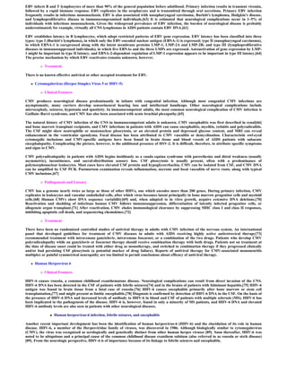EBV infects B and T lymphocytes of more than 90% of the general population before adulthood. Primary infection results in transient viremia,
followed by a rapid immune response. EBV replicates in the oropharynx and is transmitted through oral secretions. Primary EBV infection
frequently results in infectious mononucleosis. EBV is also associated with nasopharyngeal carcinoma, Burkitt's lymphoma, Hodgkin's disease,
and lymphoproliferative disease in immunocompromised individuals.[63] It is estimated that neurological complications occur in 1–5% of
individuals with infectious mononucleosis. Given the widespread prevalence of EBV infection, the burden of neurological disease is probably
underestimated; for example, virtually all CNS lymphomas in AIDS patients contain EBV DNA.[61]

EBV establishes latency in B lymphocytes, which adopt restricted patterns of EBV gene expression. EBV latency has been classified into three
types: type I (Burkitt's lymphoma), in which only the EBV-encoded nuclear antigen (EBNA-1) is expressed; type II (nasopharyngeal carcinoma),
in which EBNA-1 is coexpressed along with the latent membrane proteins LMP-1, LMP-2A and LMP-2B; and type III (lymphoproliferative
diseases in immunosuppressed individuals), in which five EBNAs and the three LMPs are expressed. Autoactivation of gene expression by LMP-
1 might be important in type II latency, and EBNA-2-dependent regulation of LMP-1 expression appears to be important in type III latency.[64]
The precise mechanism by which EBV reactivates remains unknown, however.

             Treatment

There is no known effective antiviral or other accepted treatment for EBV.

      Cytomegalovirus (Herpes Simplex Virus 5 or HHV-5)

             Clinical Features

CMV produces neurological disease predominantly in infants with congenital infection. Although most congenital CMV infections are
asymptomatic, many carriers develop sensorineural hearing loss and intellectual handicaps. Other neurological complications include
microcephaly, seizures, hypotonia and spasticity. In immunocompetent adults, the most common neurological complication of CMV infection is
Guillain–Barré syndrome, and CMV has also been associated with acute brachial plexopathy.[65]

The natural history of CMV infection of the CNS in immunocompetent adults is unknown. CMV encephalitis was first described in renal[66]
and bone marrow transplant recipients, and CMV infections in patients with AIDS can cause encephalitis, myelitis, retinitis and polyradiculitis.
The CSF might show neutrophilic or mononuclear pleocytosis, or an elevated protein and depressed glucose content, and MRI can reveal
enhancement in the ventricular ependyma. Focal disease has been attributed to CMV vasculitis or demyelination. Characteristic owl-eyed
cytomegalic inclusions and CMV-specific antigens have been found in brain tissue and blood vessels of AIDS patients with subacute
encephalopathy. Complicating the picture, however, is the additional presence of HSV-2. It is difficult, therefore, to attribute specific symptoms
and signs to CMV.

CMV polyradiculopathy in patients with AIDS begins insidiously as a cauda equina syndrome with paresthesias and distal weakness (usually
asymmetric), incontinence, and sacral-distribution sensory loss. CSF pleocytosis is usually present, often with a predominance of
polymorphonuclear leukocytes. Most cases have elevated CSF protein and hypoglycorrhachia. CMV can be isolated from CSF, and CMV DNA
can be amplified by CSF PCR. Postmortem examination reveals inflammation, necrosis and focal vasculitis of nerve roots, along with typical
CMV inclusions.[67]

             Pathogenesis and Latency

CMV has a genome nearly twice as large as those of other HHVs, one which encodes more than 200 genes. During primary infection, CMV
replicates in leukocytes and vascular endothelial cells, after which virus becomes latent principally in bone marrow progenitor cells and myeloid
cells.[68] Human CMVs show DNA sequence variability[69] and, when adapted to in vitro growth, acquire extensive DNA deletions.[70]
Reactivation and shedding of infectious human CMV follows immunosuppression, differentiation of latently infected progenitor cells, or
allogeneic organ transplant.[71] After reactivation, CMV eludes immunological clearance by suppressing MHC class I and class II responses,
inhibiting apoptotic cell death, and sequestering chemokines.[72]

             Treatment

There have been no randomized controlled studies of antiviral therapy in adults with CMV infection of the nervous system. An international
panel that developed guidelines for treatment of CMV diseases in adults with AIDS receiving highly active antiretroviral therapy[73]
recommended treatment with intravenous ganciclovir, intravenous foscarnet, or a combination of the two drugs. Patients who develop CMV
polyradiculopathy while on ganciclovir or foscarnet therapy should receive combination therapy with both drugs. Patients not on treatment at
the time of disease onset could be treated with either drug as monotherapy, and switched to combination therapy if they progressed clinically
and/or had persisting CSF pleocytosis (a potential marker of drug failure). Reports of antiviral therapy for CMV-associated mononeuritis
multiplex or painful symmetrical neuropathy are too limited to permit conclusions about efficacy of antiviral therapy.

      Human Herpesvirus 6

             Clinical Features

HHV-6 causes roseola, a common childhood exanthematous disease. Neurological complications can result from direct invasion of the CNS.
HHV-6 DNA has been detected in the CSF of patients with febrile seizures[74] and in the brains of patients with fulminant hepatitis.[75] HHV-6
antigen was found in brain tissue from a fatal case of roseola.[76] HHV-6 causes encephalitis primarily after bone marrow or stem cell
transplantation,[77] and might present as limbic encephalitis.[78] Diagnosis is confirmed by detection of HHV-6 DNA in the CSF. On the basis of
the presence of HHV-6 DNA and increased levels of antibody to HHV-6 in blood and CSF of patients with multiple sclerosis (MS), HHV-6 has
been implicated in the pathogenesis of the disease. HHV-6 is, however, found in only a minority of MS patients, and HHV-6 DNA and elevated
HHV-6 antibody levels are also seen in patients with other neurological diseases.

                    Human herpesvirus-6 infection, febrile seizures, and encephalitis

Another recent important development has been the identification of human herpesvirus-6 (HHV-6) and the elucidation of its role in human
disease. HHV-6, a member of the Herpesviridae family of viruses, was discovered in 1986. Although biologically similar to cytomegalovirus
(CMV), the virus was recognized as serologically and genetically distinct from other human herpes viruses [89]. Soon thereafter, HHV-6 was
noted to be ubiquitous and a principal cause of the common childhood disease exanthem subitum (also referred to as roseola or sixth disease)
[89]. From the neurologic perspective, HHV-6 is of importance because of its linkage to febrile seizures and encephalitis.
 