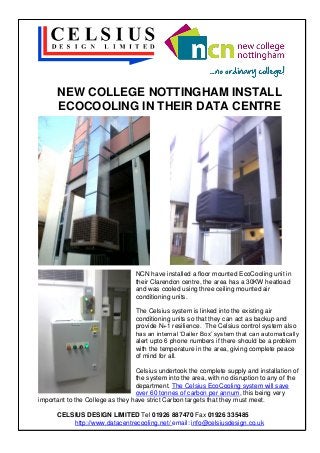 NEW COLLEGE NOTTINGHAM INSTALL
ECOCOOLING IN THEIR DATA CENTRE

NCN have installed a floor mounted EcoCooling unit in
their Clarendon centre, the area has a 30KW heatload
and was cooled using three ceiling mounted air
conditioning units.
The Celsius system is linked into the existing air
conditioning units so that they can act as backup and
provide N+1 resilience. The Celsius control system also
has an internal ‘Dailer Box’ system that can automatically
alert upto 6 phone numbers if there should be a problem
with the temperature in the area, giving complete peace
of mind for all.
Celsius undertook the complete supply and installation of
the system into the area, with no disruption to any of the
department. The Celsius EcoCooling system will save
over 60 tonnes of carbon per annum, this being very
important to the College as they have strict Carbon targets that they must meet.
CELSIUS DESIGN LIMITED Tel 01926 887470 Fax 01926 335485
http://www.datacentrecooling.net/ email: info@celsiusdesign.co.uk

 