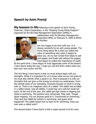 Speech by Azim Premji

My lessons in life Following is the speech of Azim Premji,
Chairman, Wipro Corporation, in the "Shaping Young Minds Program"
organized by the All India Management Association (AIMA) in
                         collaboration with the Bombay Management
                         Association BMA) on February 9, 2004 at NCPA
                         in Mumbai:

I                        am very happy to be here with you. It is
                         always wonderful to be with young people. The
                         funny thing about life is that you realize the
                         value of something only when it begins to
                         leave you. As my hair turned from black to salt
                         and pepper and finally salt without the pepper,
I                        have begun to realize the importance of youth.
At the same time, I have begun to truly appreciate some of the lessons
I have learnt along the way. I hope you will find them useful when you
plan your own career and life.

The first thing I have learnt is that we must always begin with our
strengths. While it is important for us to know what we are not good at,
we must also cherish what is good in us. That is because it is only our
strengths that can give us the energy to correct our weaknesses. From
the earliest years of our schooling, everyone focuses on what is wrong
with us. There is an imaginary story of a rabbit. The rabbit was enrolled
in a rabbit school. Like all rabbits, it could hop very well but could not
swim. At the end of the year, the rabbit got high marks in hopping but
failed in swimming. The parents were concerned. They said, "Forget
about hopping. You are anyway good at it. Concentrate on swimming."
They sent the rabbit for tuitions in swimming. And guess what
happened? The rabbit forgot how to hop! As for swimming, have you
ever seen a rabbit swim?

The second lesson I have learnt is that a rupee earned is of far more
 