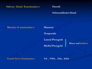Salivary Gland Examination :- Parotid
Submandibular Gland
Muscles of mastication :- Masseter
Temporalis
Lateral Pterygoid
Medial Pterygoid
Direct and Indirect
Cranial Nerve Examination :- Vth , VIIth , IXth, XIIth
 
