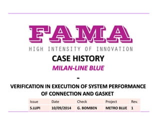 CASE HISTORY
MILAN-LINE BLUE
-
VERIFICATION IN EXECUTION OF SYSTEM PERFORMANCE
OF CONNECTION AND GASKET
Issue Date Check Project Rev.
S.LUPI 10/09/2014 G. BOMBEN METRO BLUE 1
 
