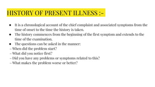 HISTORY OF PRESENT ILLNESS :-
● It is a chronological account of the chief complaint and associated symptoms from the
time of onset to the time the history is taken.
● The history commences from the beginning of the first symptom and extends to the
time of the examination.
● The questions can be asked in the manner:
– When did the problem start?
– What did you notice first?
– Did you have any problems or symptoms related to this?
– What makes the problem worse or better?
 