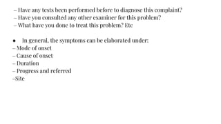– Have any tests been performed before to diagnose this complaint?
– Have you consulted any other examiner for this problem?
– What have you done to treat this problem? Etc
● In general, the symptoms can be elaborated under:
– Mode of onset
– Cause of onset
– Duration
– Progress and referred
–Site
 