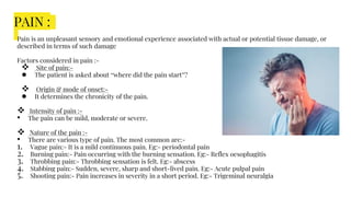 PAIN :
Pain is an unpleasant sensory and emotional experience associated with actual or potential tissue damage, or
described in terms of such damage
Factors considered in pain :-
 Site of pain:-
● The patient is asked about “where did the pain start”?
 Origin & mode of onset:-
● It determines the chronicity of the pain.
 Intensity of pain :-
• The pain can be mild, moderate or severe.
 Nature of the pain :-
• There are various type of pain. The most common are:-
1. Vague pain:- It is a mild continuous pain. Eg:- periodontal pain
2. Burning pain:- Pain occurring with the burning sensation. Eg:- Reflex oesophagitis
3. Throbbing pain:- Throbbing sensation is felt. Eg:- abscess
4. Stabbing pain:- Sudden, severe, sharp and short-lived pain. Eg:- Acute pulpal pain
5. Shooting pain:- Pain increases in severity in a short period. Eg:- Trigeminal neuralgia
 