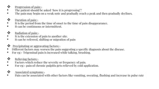  Progression of pain:-
• The patient should be asked ‘how it is progressing’?
• The pain may begin on a weak note and gradually reach a peak and then gradually declines.
 Duration of pain:-
• It is the period from the time of onset to the time of pain disappearance.
• It can be continuous or intermittent.
 Radiation of pain:-
• It is the extension of pain to another site.
• It can be referred, shifting or migration of pain
 Precipitating or aggravating factors:-
• Different factors may worsen the pain suggesting a specific diagnosis about the disease.
• For eg:- Trigeminal pain is increased while talking, brushing.
 Relieving factors:-
• Factors which reduce the severity or frequency of pain.
• For eg:- pain of chronic pulpitis gets relieved by cold application.
 Associated symptoms:-
• Pain can be associated with other factors like vomiting, sweating, flushing and increase in pulse rate
 