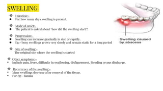 SWELLING
 Duration:-
● For how many days swelling is present.
 Mode of onset:-
● The patient is asked about ‘how did the swelling start’?
 Progression:-
● Swelling can increase gradually in size or rapidly.
● Eg:- bony swellings grows very slowly and remain static for a long period of time.
 Site of swelling:-
The original site where the swelling is started
 Other symptoms:-
• Include pain, fever, difficulty in swallowing, disfigurement, bleeding or pus discharge.
 Recurrence of the swelling:-
• Many swellings do recur after removal of the tissue.
• For eg:- Ranula
 