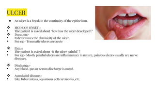 ULCER
● An ulcer is a break in the continuity of the epithelium.
 MODE OF ONSET:-
• The patient is asked about ‘how has the ulcer developed’?
 Duration:-
• It determines the chronicity of the ulcer.
• Foe eg:- Traumatic ulcers are acute
 Pain:-
• The patient is asked about ‘is the ulcer painful’ ?
• For eg:- Mostly painful ulcers are inflammatory in nature, painless ulcers usually are nerve
diseases.
 Discharge:-
• Any blood, pus or serum discharge is noted.
 Associated disease:-
• Like tuberculosis, squamous cell carcinoma, etc.
 