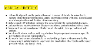 MEDICAL HISTORY
● All medical problems the patient has and is aware of should be recorded.A
variety of medical problems have varied interrelationship with oral ailments and
would require the modification of treatment.e.g.
♦ Diabetes and HIV infection increase the susceptibility to periodontal diseases.
♦ Leukaemia and mucocutaneous disorders can have periodontal manifestations.
♦ Drugs such as calcium channel blockers and phenytoin have periodontal side
effects.
♦ Use of medications such as anticoagulants or bisphosphonates warrant specific
precautions to avoid complications.
♦ Ultrasonic instrumentation should be avoided in patients with communicable
diseases such as tuberculosis to prevent the production of aerosols as they may
present risk to the dental team.
 