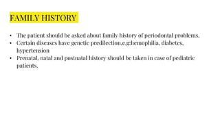 FAMILY HISTORY
• The patient should be asked about family history of periodontal problems.
• Certain diseases have genetic predilection,e.g:hemophilia, diabetes,
hypertension
• Prenatal, natal and postnatal history should be taken in case of pediatric
patients.
 