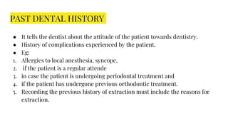 PAST DENTAL HISTORY
● It tells the dentist about the attitude of the patient towards dentistry.
● History of complications experienced by the patient.
● Eg:
1. Allergies to local anesthesia, syncope,
2. if the patient is a regular attende
3. in case the patient is undergoing periodontal treatment and
4. if the patient has undergone previous orthodontic treatment.
5. Recording the previous history of extraction must include the reasons for
extraction.
 