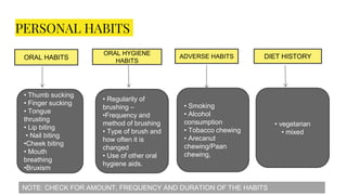 PERSONAL HABITS
ORAL HABITS
ORAL HYGIENE
HABITS
ADVERSE HABITS DIET HISTORY
• Thumb sucking
• Finger sucking
• Tongue
thrusting
• Lip biting
• Nail biting
•Cheek biting
• Mouth
breathing
•Bruxism
• Regularity of
brushing –
•Frequency and
method of brushing
• Type of brush and
how often it is
changed
• Use of other oral
hygiene aids.
• Smoking
• Alcohol
consumption
• Tobacco chewing
• Arecanut
chewing/Paan
chewing,
• vegetarian
• mixed
NOTE: CHECK FOR AMOUNT, FREQUENCY AND DURATION OF THE HABITS
 