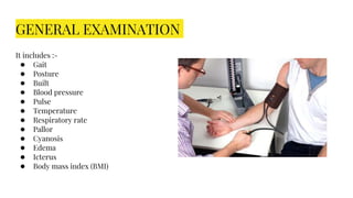 GENERAL EXAMINATION
It includes :-
● Gait
● Posture
● Built
● Blood pressure
● Pulse
● Temperature
● Respiratory rate
● Pallor
● Cyanosis
● Edema
● Icterus
● Body mass index (BMI)
 