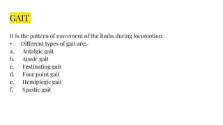 GAIT
It is the pattern of movement of the limbs during locomotion.
• Different types of gait are:-
a. Antalgic gait
b. Ataxic gait
c. Festinating gait
d. Four point gait
e. Hemiplegic gait
f. Spastic gait
 