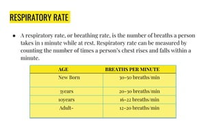 RESPIRATORY RATE
● A respiratory rate, or breathing rate, is the number of breaths a person
takes in 1 minute while at rest. Respiratory rate can be measured by
counting the number of times a person’s chest rises and falls within a
minute.
AGE BREATHS PER MINUTE
New Born 30-50 breaths/min
3years 20-30 breaths/min
10years 16-22 breaths/min
Adult- 12-20 breaths/min
 