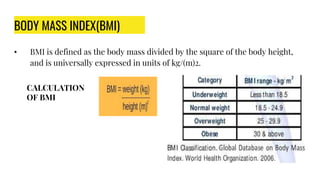 BODY MASS INDEX(BMI)
• BMI is defined as the body mass divided by the square of the body height,
and is universally expressed in units of kg/(m)2.
CALCULATION
OF BMI
 
