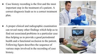 ● Case history recording is the first and the most
important step in the treatment of a patient. A
correct diagnosis leads us to a correct treatment
plan.
● A proper clinical and radiographic examination
can reveal many other findings which help us to
find out associated problems in a particular case
thus helping us to provide a good periodontal
health and a functional occlusion to the patient.
Following figure describes the sequence of
various steps involved in the recording of case
history.
 
