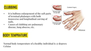 CLUBBING
• It is bulbous enlargement of the soft parts
of terminal phalanges with both
transverse and longitudinal curving of
nails.
• Causes of clubbing are pulmonary
disease, lung abscess, etc.
.
BODY TEMPRATURE
Normal body temperature of a healthy individual is 37 degrees
Celsius
 