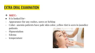EXTRA ORAL EXAMINATION
 SKIN:-
● It is looked for-
- Appearance for any rashes, sores or itching
- Color- anemia patients have pale skin color, yellow tint is seen in jaundice
patients
- Pigmentation
- Edema
- temperature
 