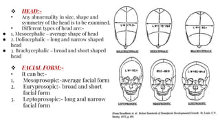  HEAD:-
• Any abnormality in size, shape and
symmetry of the head is to be examined.
• Different types of head are:-
● 1. Mesocephalic – average shape of head
● 2. Doliocephalic – long and narrow shaped
head
● 3. Brachycephalic – broad and short shaped
head
 FACIAL FORM:-
• It can be:-
1. Mesoprosopic:-average facial form
2. Euryprosopic:- broad and short
facial form
3. Leptoprosopic:- long and narrow
facial form
 