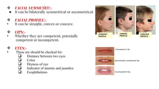  FACIAL SYMMETRY:-
● It can be bilaterally symmetrical or asymmetrical.
 FACIAL PROFILE:-
• It can be straight, convex or concave.
 LIPS:-
• Whether they are competent, potenially
competent or incompetent.
 EYES:-
• These are should be checked for:
 Distance between two eyes
 Color
 Dryness of eye
 Indicator of anemia and jaundice
 Exophthalmos
STRAIGHT
PROFILE
CONVEX
PROFILE
CONCAVE
PROFILE
 