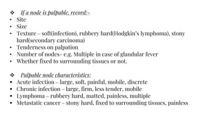  If a node is palpable, record:-
• Site
• Size
• Texture – soft(infection), rubbery hard(Hodgkin’s lymphoma), stony
hard(secondary carcinoma)
• Tenderness on palpation
• Number of nodes- e.g. Multiple in case of glandular fever
• Whether fixed to surrounding tissues or not.
 Palpable node characteristics:
 Acute infection – large, soft, painful, mobile, discrete
 Chronic infection – large, firm, less tender, mobile
 Lymphoma – rubbery hard, matted, painless, multiple
 Metastatic cancer – stony hard, fixed to surrounding tissues, painless
 