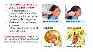  TEMPOROMANDIBULAR
JOINT EXAMINATION:-
● The importance is to
determine deviation of jaw
from the midline during the
opening and closing of jaws.
- Maximum mouth opening:
40-45mm
- Lateral mandibular range of
motion: 8-10mm
Muscles of mastication:- helps in the
determination of TMJ dysfunction and
in the discovery of other abnormalities.
EXTRA AURICULAR INTRA AURICULAR
 