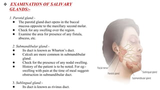  EXAMINATION OF SALIVARY
GLANDS:-
1. Parotid gland:-
● The parotid gland duct opens in the buccal
mucosa opposite to the maxillary second molar.
● Check for any swelling over the region.
● Examine the area for presence of any fistula,
abscess, etc.
2. Submandibular gland:-
● Its duct is known as Wharton’s duct.
● Calculi are more common in submandibular
gland.
● Check for the presence of any nodal swelling.
● History of the patient is to be noted. For eg:-
swelling with pain at the time of meal suggests
obstruction in submandibular duct.
3. Sublingual gland:-
● Its duct is known as rivinus duct.
 