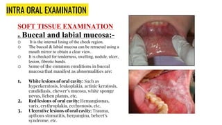 INTRA ORAL EXAMINATION
SOFT TISSUE EXAMINATION
a. Buccal and labial mucosa:-
o It is the internal lining of the cheek region.
o The buccal & labial mucosa can be retracted using a
mouth mirror to obtain a clear view.
o It is checked for tenderness, swelling, nodule, ulcer,
lesion, fibrotic bands.
o Some of the common conditions in buccal
mucosa that manifest as abnormalities are:
1. White lesions of oral cavity: Such as
hyperkeratosis, leukoplakia, actinic keratosis,
candidiasis, chewer’s mucosa, white sponge
nevus, lichen planus, etc.
2. Red lesions of oral cavity: Hemangiomas,
varix, erythroplakia, ecchymosis, etc.
3. Ulcerative lesions of oral cavity: Trauma,
apthous stomatitis, herpangina, behcet’s
syndrome, etc.
 