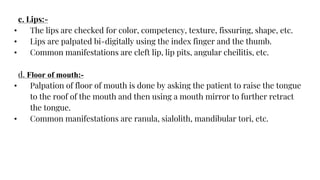 c. Lips:-
• The lips are checked for color, competency, texture, fissuring, shape, etc.
• Lips are palpated bi-digitally using the index finger and the thumb.
• Common manifestations are cleft lip, lip pits, angular cheilitis, etc.
d. Floor of mouth:-
• Palpation of floor of mouth is done by asking the patient to raise the tongue
to the roof of the mouth and then using a mouth mirror to further retract
the tongue.
• Common manifestations are ranula, sialolith, mandibular tori, etc.
 