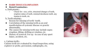 ● HARD TISSUE EXAMINATION
● Dental Examination:-
a. Teeth present:-
- Check for:- size, color, structural changes of teeth,
eruption status of teeth, retained deciduous teeth, any
trauma to tooth, etc.
b. Teeth missing:-
Reason for missing of teeth/ tooth.
● Correlation of the missing teeth as an oral
manifestation of systemic disease or genetic
abnormality.
● The causes for missing teeth may include supra
eruption, tilting, drifting or rotation, etc.
● History of removal. For eg:- in case of any sport
injury, accident, etc.
c. Carious teeth:-
Carious teeth are evaluated by visual inspection, using
explorer or probe, percussion, radiographs, etc.
 
