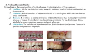 d. Wasting Diseases of teeth:-
It is defined as the noncarious loss of tooth substance. It is the interaction of four processes:-
1. Attrition:- It is the physiologic wearing away of a tooth as a result of tooth to tooth contact, as
in mastication.
2. Abrasion:- Refers to the loss of tooth structure due to external agents which have an abrasive
effect on the teeth.
3. Erosion:- It is defined as an irreversible loss of dental hard tissue by a chemical process in the
absence of plaque. Erosive factors can be extrinsic or intrinsic. For e.g. Carbonated drinks,
alcoholic beverages, vomiting, gastro-esophageal reflux, etc.
4. Abfraction:- The pathological loss of enamel and dentin due to occlusal stresses. Common in
patients with poor tooth alignment.
ATTRITION EROSION
ABRASION ABFRACTION
 