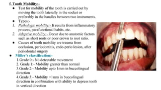 f. Tooth Mobility:-
● Test for mobility of the tooth is carried out by
moving the tooth laterally in the socket or
preferably in the handles between two instruments.
● Types:-
1. Pathologic mobility:- It results from inflammatory
process, parafunctional habits, etc.
2. Adaptive mobility:- Occur due to anatomic factors
such as short roots or poor crown to root ratio.
● Causes of tooth mobility are trauma from
occlusion, periodontitis, endo-perio lesion, after
periodontal surgery
● Miller’s classification:-
1.Grade 0:- No detectable movement
2. Grade 1:- Mobility greater than normal
3.Grade 2:- Mobility upto 1mm in buccolingual
direction
4.Grade 3:- Mobility >1mm in buccolingual
direction in combination with ability to depress tooth
in vertical direction
 