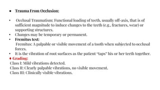 ● Trauma From Occlusion:
• Occlusal Traumatism: Functional loading of teeth, usually off-axis, that is of
sufficient magnitude to induce changes to the teeth (e.g., fractures, wear) or
supporting structures.
• Changes may be temporary or permanent.
• Fremitus test:
Fremitus: A palpable or visible movement of a tooth when subjected to occlusal
forces.
• It is the vibration of root surfaces as the patient “taps” his or her teeth together.
♦ Grading:
Class I: Mild vibrations detected.
Class II: Clearly palpable vibrations, no visible movement.
Class III: Clinically visible vibrations.
 