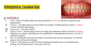 PERIODONTAL EXAMINATION
 GINGIVA:
I. Color:- Color of healthy gingiva has been described as coral pink varied by complexion and
pigmentation.
II. Contour:- A healthy gingival contour follows the margin of underlying bone and has scalloped
contour with knife edge margin.
III. Consistency:- Firm and resilient
IV. Surface texture:- Normal gingiva shows an orange peel appearance which is termed as stippling.
Stippling is an adaptive specialization of an epithelium to withstand physical forces. It is lost in
edematous gingiva.
V. Size:- It correspond to sum total of cellular, intercellular and vascular components. In inflamed
gingiva, the size becomes enlarged.
VI. Position:- The gingiva is at the level of the attached periodontal tissue. It is determined by
probing. The normal position is 1mm above the CEJ.
 