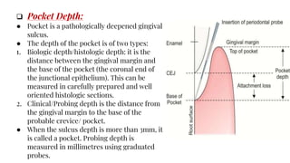  Pocket Depth:
● Pocket is a pathologically deepened gingival
sulcus.
● The depth of the pocket is of two types:
1. Biologic depth/histologic depth: it is the
distance between the gingival margin and
the base of the pocket (the coronal end of
the junctional epithelium). This can be
measured in carefully prepared and well
oriented histologic sections.
2. Clinical/Probing depth is the distance from
the gingival margin to the base of the
probable crevice/ pocket.
● When the sulcus depth is more than 3mm, it
is called a pocket. Probing depth is
measured in millimetres using graduated
probes.
 
