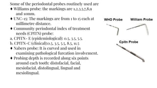 Some of the periodontal probes routinely used are
♦ Williams probe: the markings are 1,2,3,5,7,8,9
and 10mm.
♦ UNC-15: The markings are from 1 to 15 each at
millimetre distance.
♦ Community periodontal index of treatment
needs (CPITN) probe:
a. CPITN- E (epidemiological): 0.5, 3.5, 5.5.
b. CPITN-C (clinical):0.5, 3.5, 5.5, 8.5, 11.5
♦ Nabers probe: It is curved and used in
examining pathological furcation involvement.
♦ Probing depth is recorded along six points
around each tooth: distofacial, facial,
mesiofacial, distolingual, lingual and
mesiolingual.
 