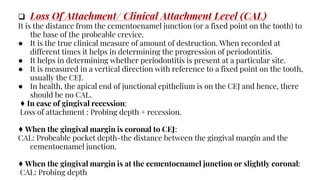  Loss Of Attachment/ Clinical Attachment Level (CAL)
It is the distance from the cementoenamel junction (or a fixed point on the tooth) to
the base of the probeable crevice.
● It is the true clinical measure of amount of destruction. When recorded at
different times it helps in determining the progression of periodontitis.
● It helps in determining whether periodontitis is present at a particular site.
● It is measured in a vertical direction with reference to a fixed point on the tooth,
usually the CEJ.
● In health, the apical end of junctional epithelium is on the CEJ and hence, there
should be no CAL.
♦ In case of gingival recession:
Loss of attachment : Probing depth + recession.
♦ When the gingival margin is coronal to CEJ:
CAL: Probeable pocket depth-the distance between the gingival margin and the
cementoenamel junction.
♦ When the gingival margin is at the cementoenamel junction or slightly coronal:
CAL: Probing depth
 
