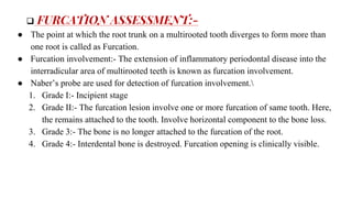  FURCATION ASSESSMENT:-
● The point at which the root trunk on a multirooted tooth diverges to form more than
one root is called as Furcation.
● Furcation involvement:- The extension of inflammatory periodontal disease into the
interradicular area of multirooted teeth is known as furcation involvement.
● Naber’s probe are used for detection of furcation involvement.
1. Grade I:- Incipient stage
2. Grade II:- The furcation lesion involve one or more furcation of same tooth. Here,
the remains attached to the tooth. Involve horizontal component to the bone loss.
3. Grade 3:- The bone is no longer attached to the furcation of the root.
4. Grade 4:- Interdental bone is destroyed. Furcation opening is clinically visible.
 