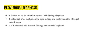 PROVISIONAL DIAGNOSIS
● It is also called as tentative, clinical or working diagnosis
● It is formed after evaluating the case history and performing the physical
examination.
● All the records and clinical findings are clubbed together.
 