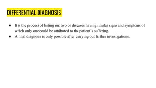 DIFFERENTIAL DIAGNOSIS
● It is the process of listing out two or diseases having similar signs and symptoms of
which only one could be attributed to the patient’s suffering.
● A final diagnosis is only possible after carrying out further investigations.
 