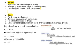 ● Name:
1. It is noted for addressing the patient.
2. It helps in better coordination and interaction.
3. To establish a rapport with the patient.
● Age:
1. For treatment planning.
2. Behavior management techniques.
3. To calculate dosage of drugs.
4. Some periodontal diseases are more prevalent in particular age groups.
E.g. ♦ Localized aggressive periodontitis
11-19 years.
♦ Generalised aggressive periodontitis
20-35 years.
♦ Chronic periodontitis
>35 years.
 