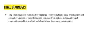 FINAL DIAGNOSIS
● The final diagnosis can usually be reached following chronologic organization and
critical evaluation of the information obtained from patient history, physical
examination and the result of radiological and laboratory examination.
 