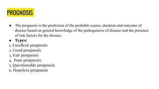 PROGNOSIS
● The prognosis is the prediction of the probable course, duration and outcome of
disease based on general knowledge of the pathogenesis of disease and the presence
of risk factors for the disease.
● Types:
1. Excellent prognosis
2. Good prognosis
3. Fair prognosis
4. Poor prognosis
5. Questionable prognosis
6. Hopeless prognosis
 