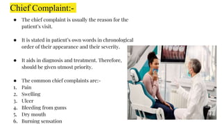 Chief Complaint:-
● The chief complaint is usually the reason for the
patient’s visit.
● It is stated in patient’s own words in chronological
order of their appearance and their severity.
● It aids in diagnosis and treatment. Therefore,
should be given utmost priority.
● The common chief complaints are:-
1. Pain
2. Swelling
3. Ulcer
4. Bleeding from gums
5. Dry mouth
6. Burning sensation
 