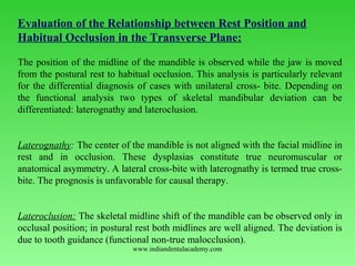 Evaluation of the Relationship between Rest Position and
Habitual Occlusion in the Transverse Plane:
 
The position of the midline of the mandible is observed while the jaw is moved 
from the postural rest to habitual occlusion. This analysis is particularly relevant 
for the differential diagnosis of cases with unilateral cross­ bite. Depending on 
the  functional  analysis  two  types  of  skeletal  mandibular  deviation  can  be 
differentiated: laterognathy and lateroclusion.
 
Laterognathy: The center of the mandible is not aligned with the facial midline in 
rest  and  in  occlusion.  These  dysplasias  constitute  true  neuromuscular  or 
anatomical asymmetry. A lateral cross­bite with laterognathy is termed true cross­
bite. The prognosis is unfavorable for causal therapy.
 
Lateroclusion: The skeletal midline shift of the mandible can be observed only in 
occlusal position; in postural rest both midlines are well aligned. The deviation is 
due to tooth guidance (functional non­true malocclusion).
www.indiandentalacademy.com
 