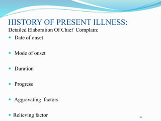 HISTORY OF PRESENT ILLNESS:
Detailed Elaboration Of Chief Complain:
 Date of onset
 Mode of onset
 Duration
 Progress
 Aggravating factors
 Relieving factor 16
 